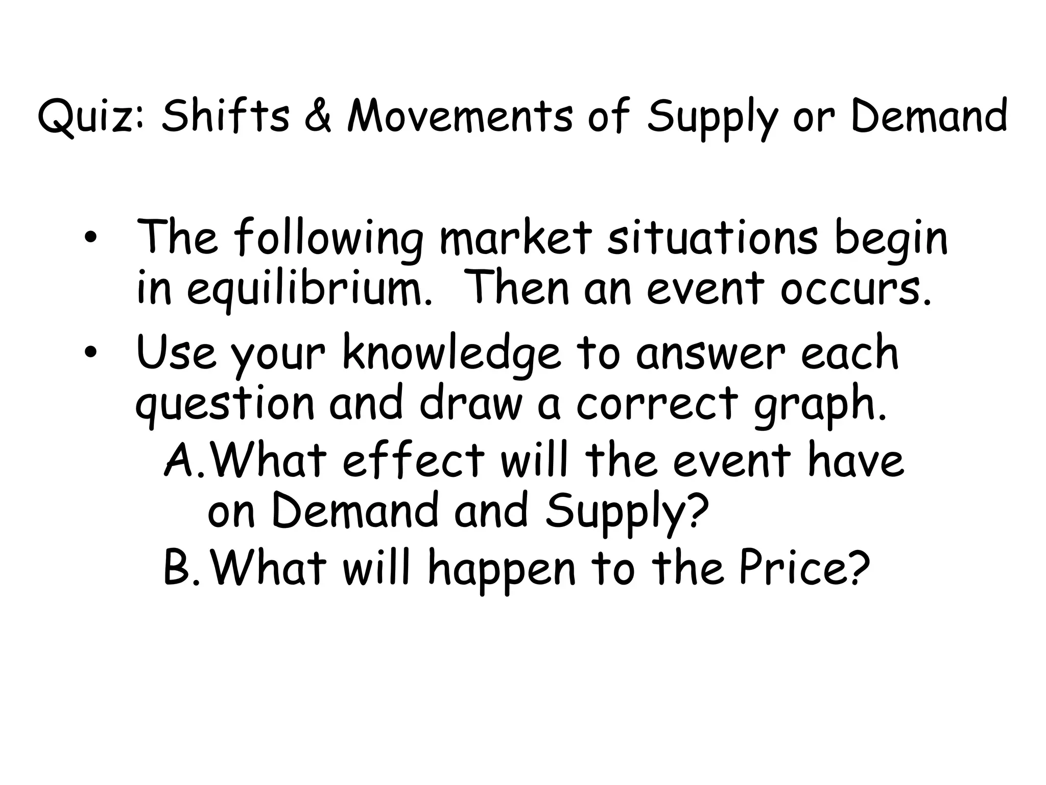 Quiz: Shifts & Movements of Supply or Demand
• The following market situations begin
in equilibrium. Then an event occurs.
• Use your knowledge to answer each
question and draw a correct graph.
A.What effect will the event have
on Demand and Supply?
B.What will happen to the Price?
 