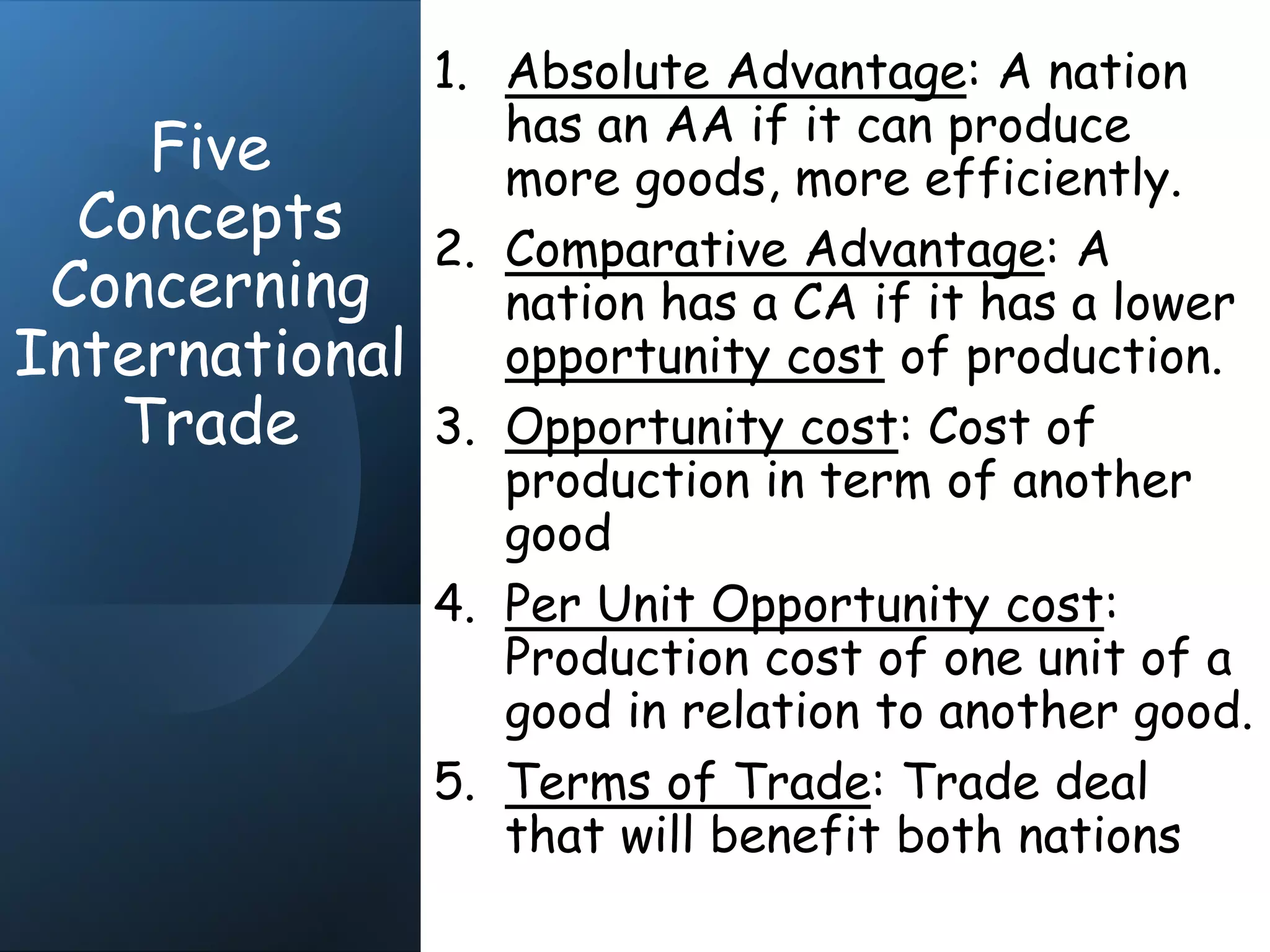 Five
Concepts
Concerning
International
Trade
1. Absolute Advantage: A nation
has an AA if it can produce
more goods, more efficiently.
2. Comparative Advantage: A
nation has a CA if it has a lower
opportunity cost of production.
3. Opportunity cost: Cost of
production in term of another
good
4. Per Unit Opportunity cost:
Production cost of one unit of a
good in relation to another good.
5. Terms of Trade: Trade deal
that will benefit both nations
 
