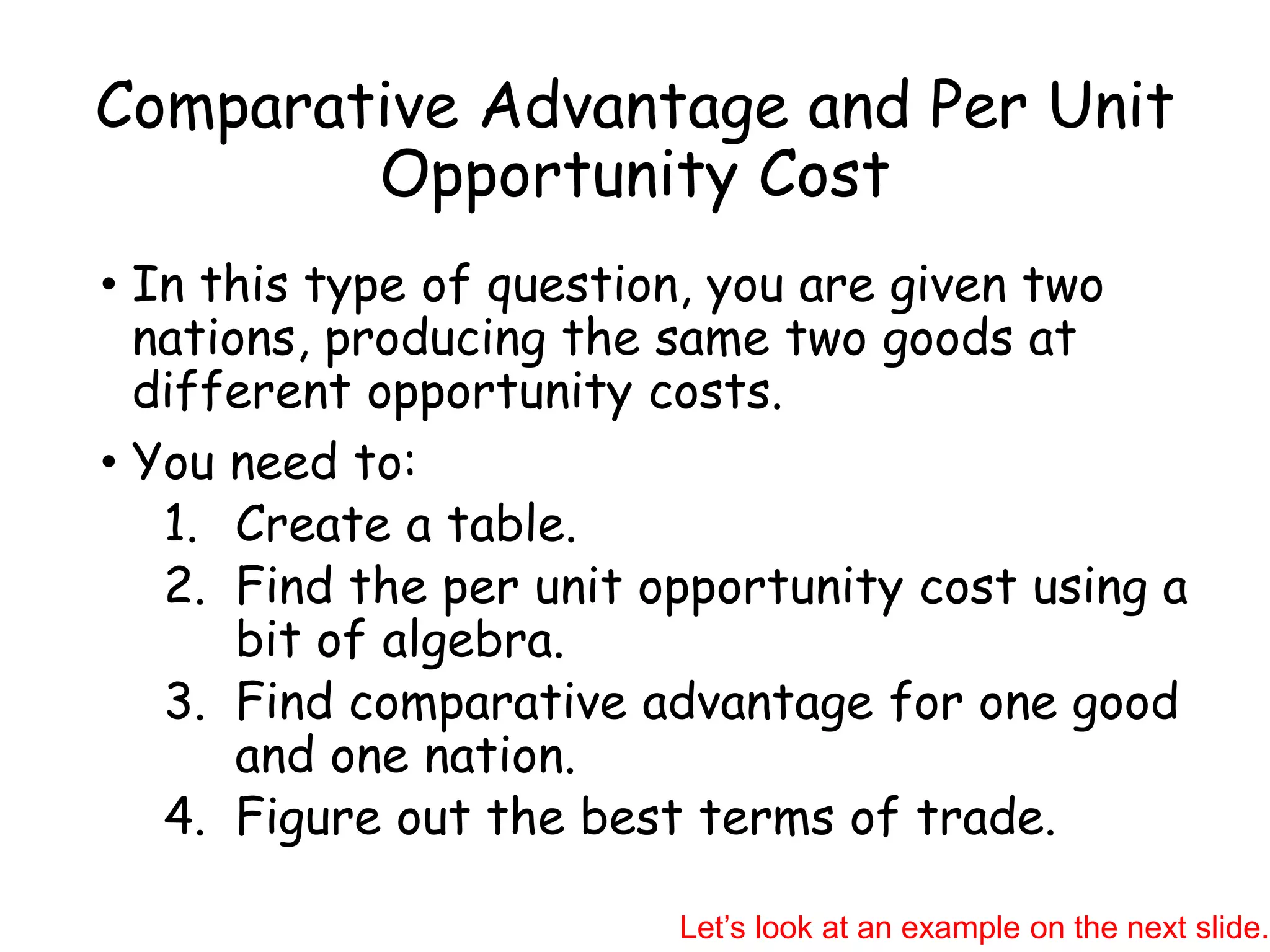 Comparative Advantage and Per Unit
Opportunity Cost
• In this type of question, you are given two
nations, producing the same two goods at
different opportunity costs.
• You need to:
1. Create a table.
2. Find the per unit opportunity cost using a
bit of algebra.
3. Find comparative advantage for one good
and one nation.
4. Figure out the best terms of trade.
Let’s look at an example on the next slide.
 