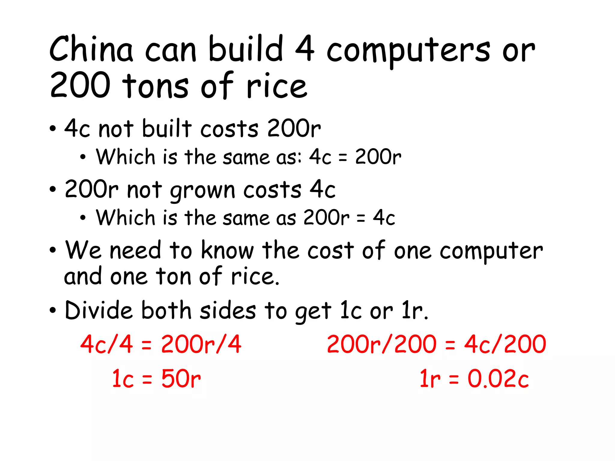 China can build 4 computers or
200 tons of rice
• 4c not built costs 200r
• Which is the same as: 4c = 200r
• 200r not grown costs 4c
• Which is the same as 200r = 4c
• We need to know the cost of one computer
and one ton of rice.
• Divide both sides to get 1c or 1r.
4c/4 = 200r/4 200r/200 = 4c/200
1c = 50r 1r = 0.02c
 
