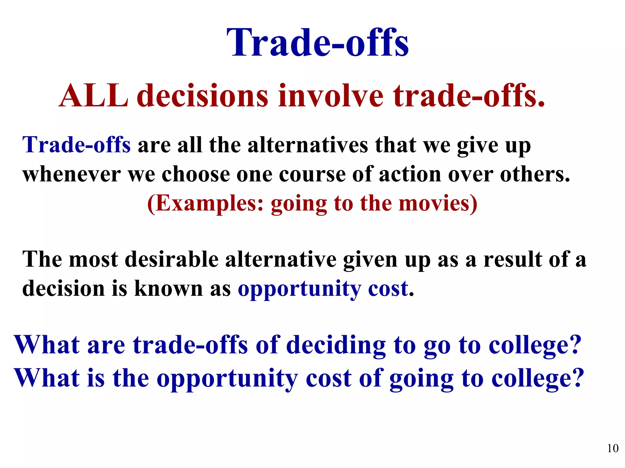 Trade-offs
ALL decisions involve trade-offs.
The most desirable alternative given up as a result of a
decision is known as opportunity cost.
Trade-offs are all the alternatives that we give up
whenever we choose one course of action over others.
(Examples: going to the movies)
What are trade-offs of deciding to go to college?
What is the opportunity cost of going to college?
10
 