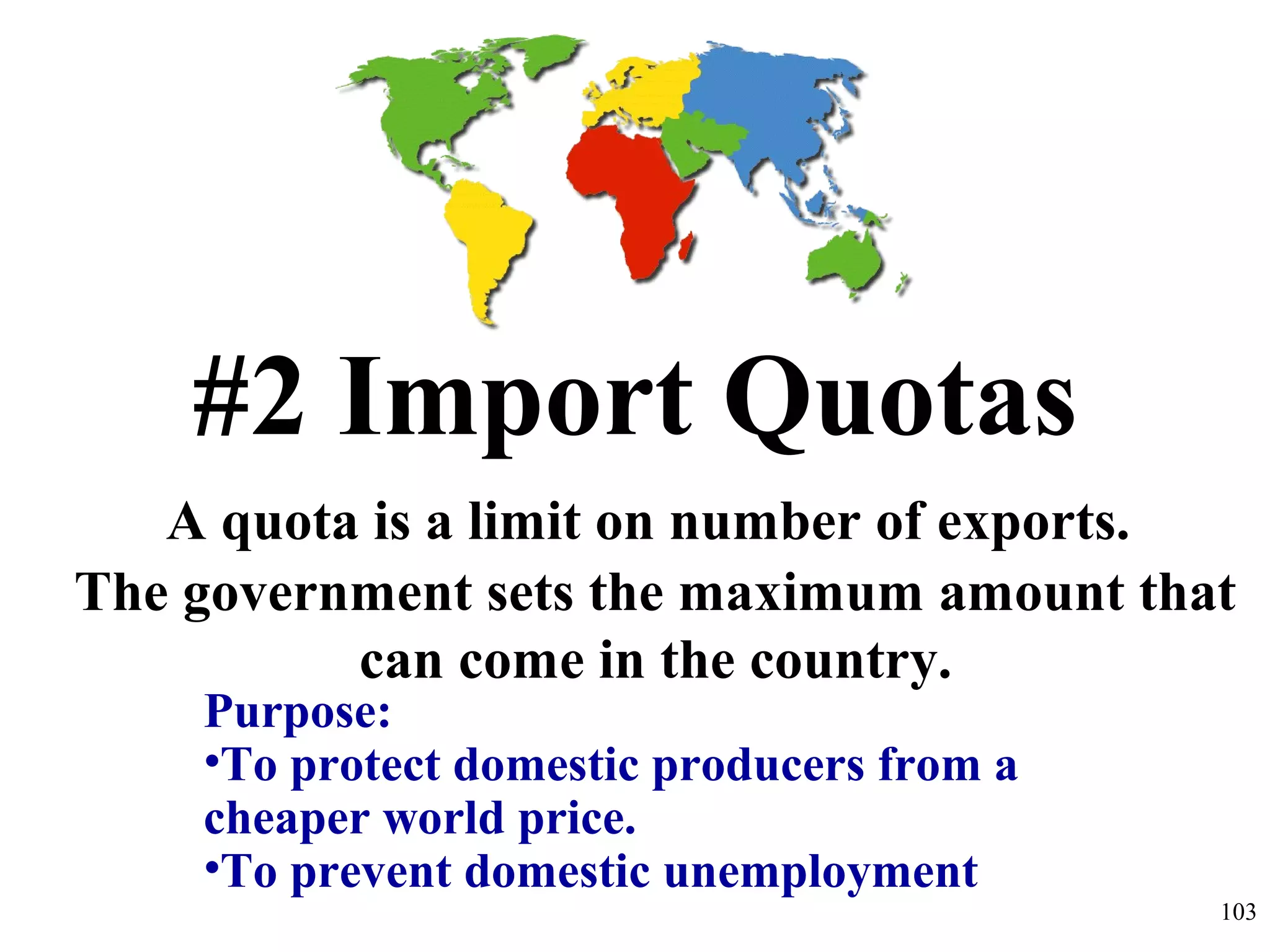 #2 Import Quotas
A quota is a limit on number of exports.
The government sets the maximum amount that
can come in the country.
Purpose:
•To protect domestic producers from a
cheaper world price.
•To prevent domestic unemployment
103
 
