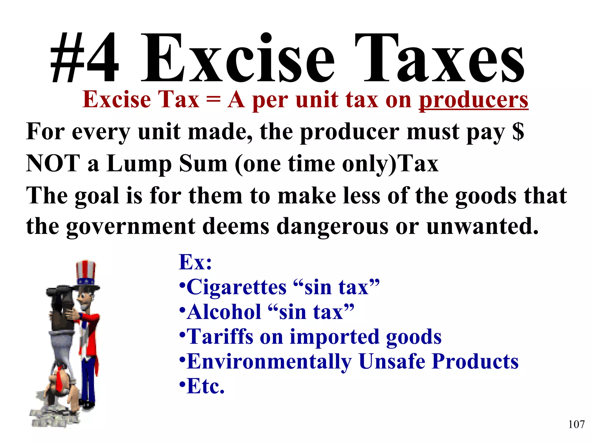 #4 Excise TaxesExcise Tax = A per unit tax on producers
For every unit made, the producer must pay $
NOT a Lump Sum (one time only)Tax
The goal is for them to make less of the goods that
the government deems dangerous or unwanted.
Ex:
•Cigarettes “sin tax”
•Alcohol “sin tax”
•Tariffs on imported goods
•Environmentally Unsafe Products
•Etc.
107
 