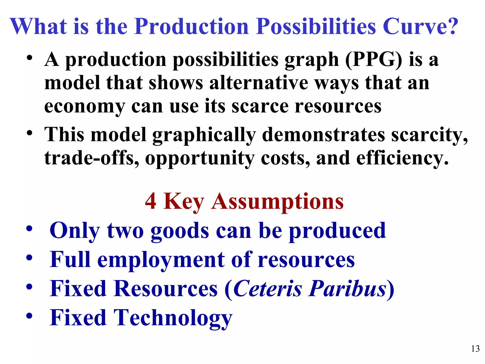What is the Production Possibilities Curve?
• A production possibilities graph (PPG) is a
model that shows alternative ways that an
economy can use its scarce resources
• This model graphically demonstrates scarcity,
trade-offs, opportunity costs, and efficiency.
4 Key Assumptions
• Only two goods can be produced
• Full employment of resources
• Fixed Resources (Ceteris Paribus)
• Fixed Technology
13
 