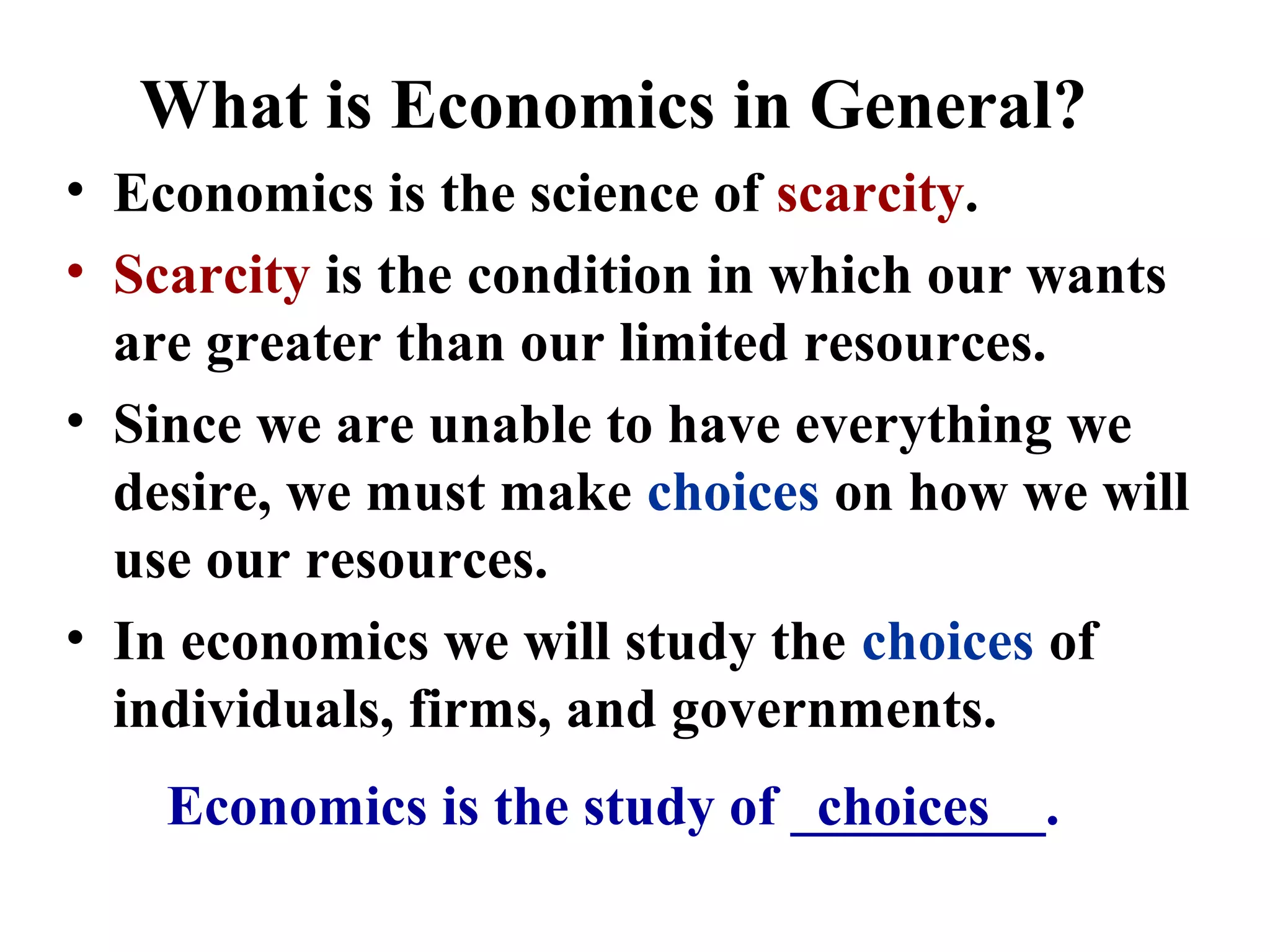 What is Economics in General?
Economics is the study of _________.
• Economics is the science of scarcity.
• Scarcity is the condition in which our wants
are greater than our limited resources.
• Since we are unable to have everything we
desire, we must make choices on how we will
use our resources.
• In economics we will study the choices of
individuals, firms, and governments.
choices
 