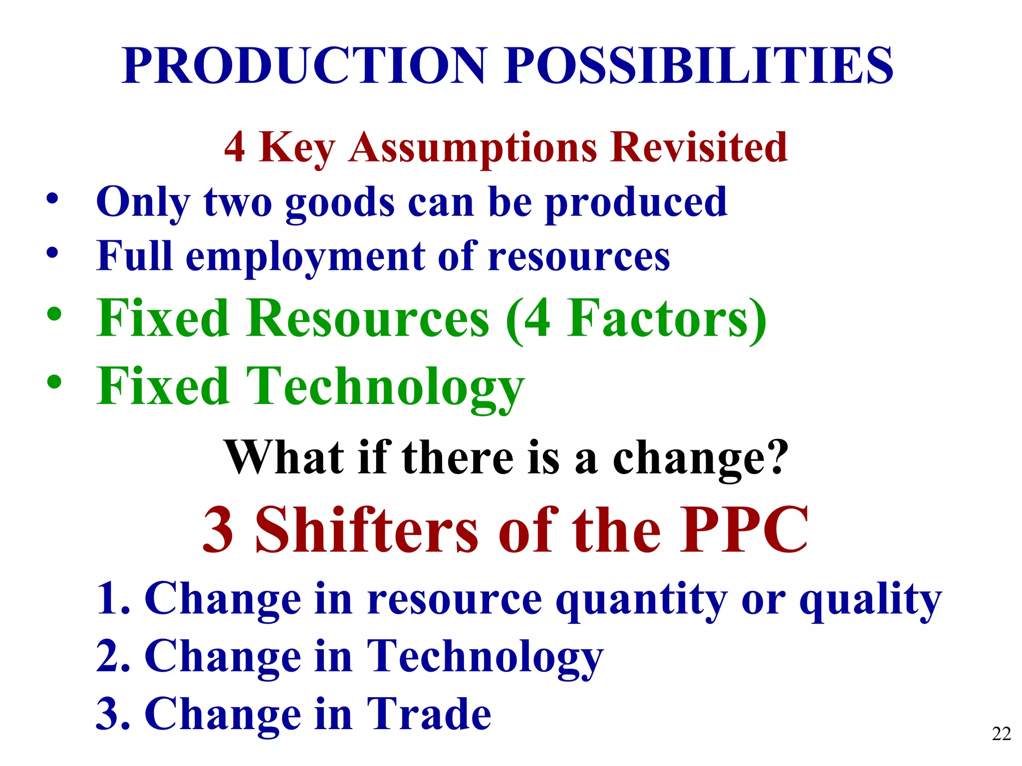 PRODUCTION POSSIBILITIES
4 Key Assumptions Revisited
• Only two goods can be produced
• Full employment of resources
• Fixed Resources (4 Factors)
• Fixed Technology
What if there is a change?
3 Shifters of the PPC
1. Change in resource quantity or quality
2. Change in Technology
3. Change in Trade 22
 