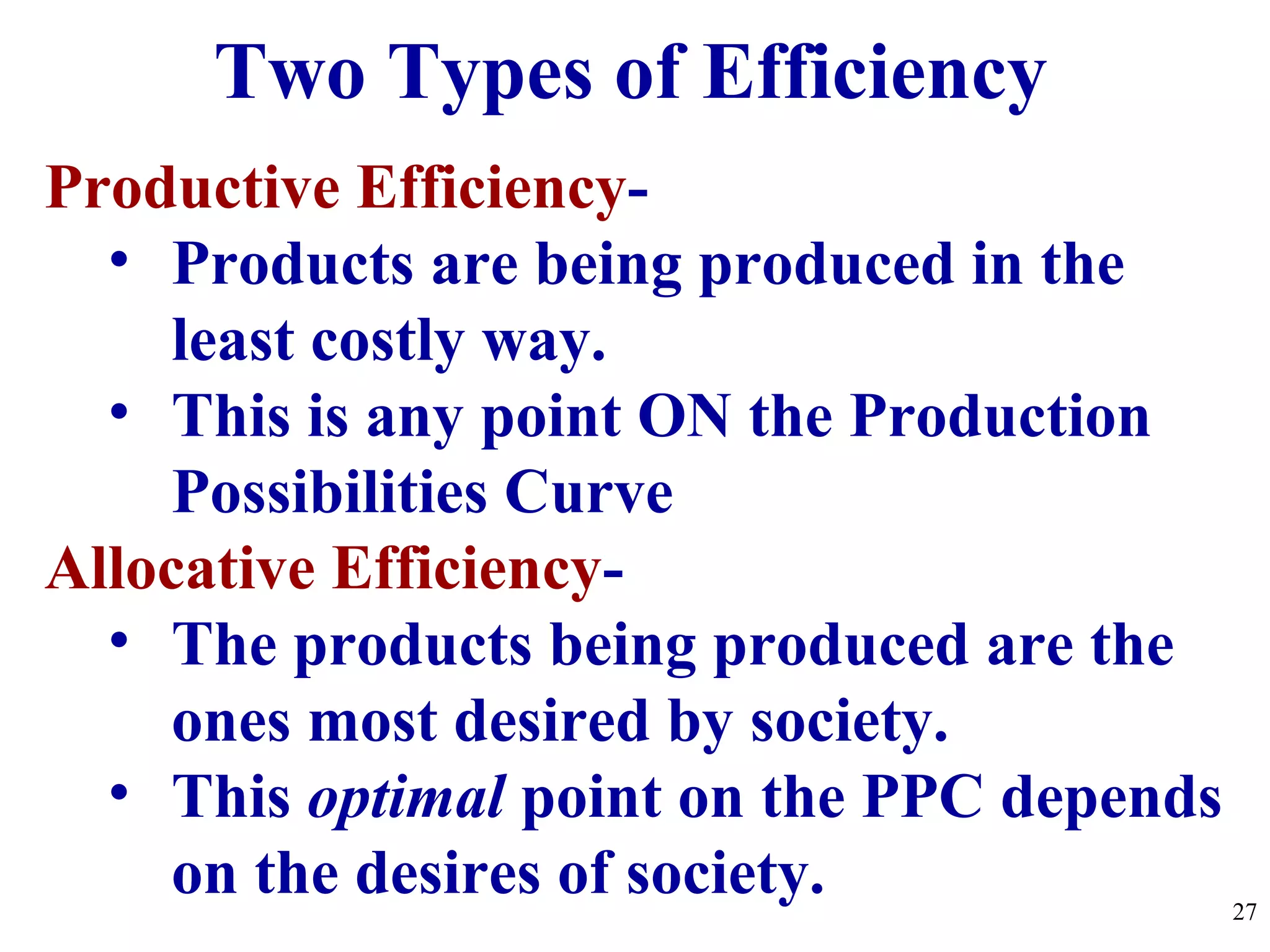 Productive Efficiency-
• Products are being produced in the
least costly way.
• This is any point ON the Production
Possibilities Curve
Allocative Efficiency-
• The products being produced are the
ones most desired by society.
• This optimal point on the PPC depends
on the desires of society.
Two Types of Efficiency
27
 