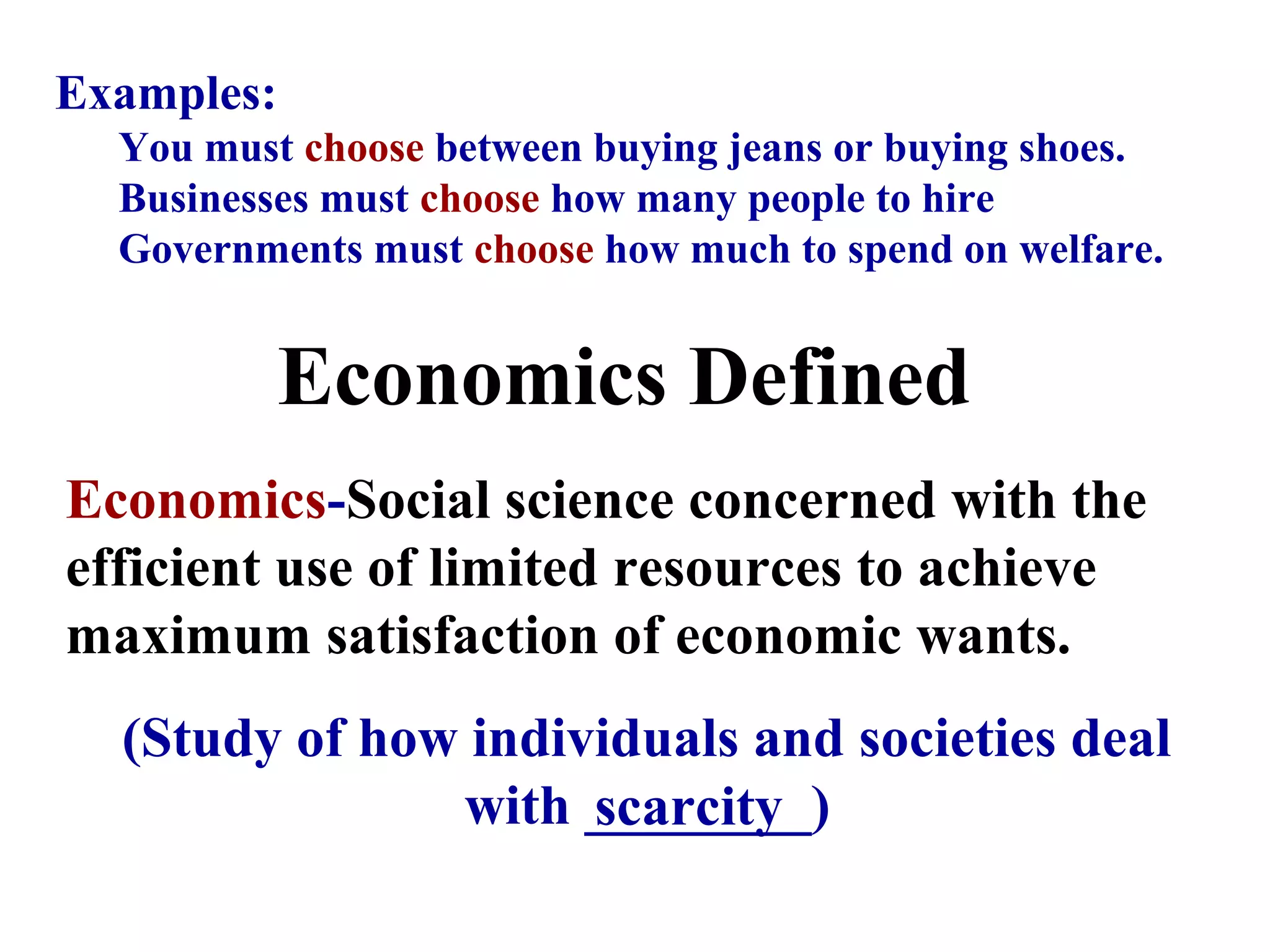 Economics Defined
Economics-Social science concerned with the
efficient use of limited resources to achieve
maximum satisfaction of economic wants.
(Study of how individuals and societies deal
with ________)
Examples:
You must choose between buying jeans or buying shoes.
Businesses must choose how many people to hire
Governments must choose how much to spend on welfare.
scarcity
 