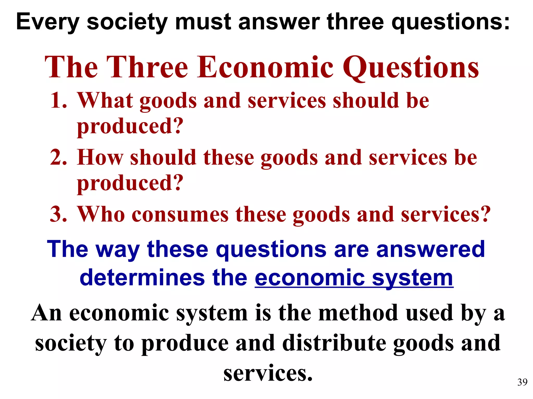 Every society must answer three questions:
The Three Economic Questions
1. What goods and services should be
produced?
2. How should these goods and services be
produced?
3. Who consumes these goods and services?
The way these questions are answered
determines the economic system
An economic system is the method used by a
society to produce and distribute goods and
services. 39
 