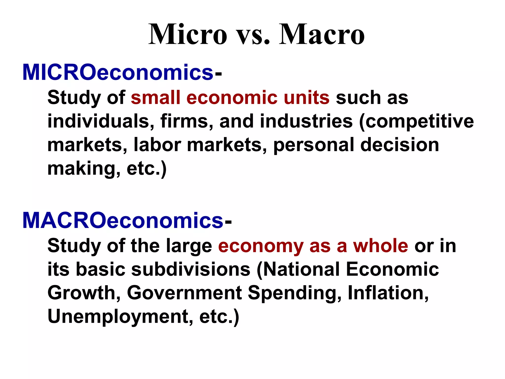 Micro vs. Macro
MICROeconomics-
Study of small economic units such as
individuals, firms, and industries (competitive
markets, labor markets, personal decision
making, etc.)
MACROeconomics-
Study of the large economy as a whole or in
its basic subdivisions (National Economic
Growth, Government Spending, Inflation,
Unemployment, etc.)
 