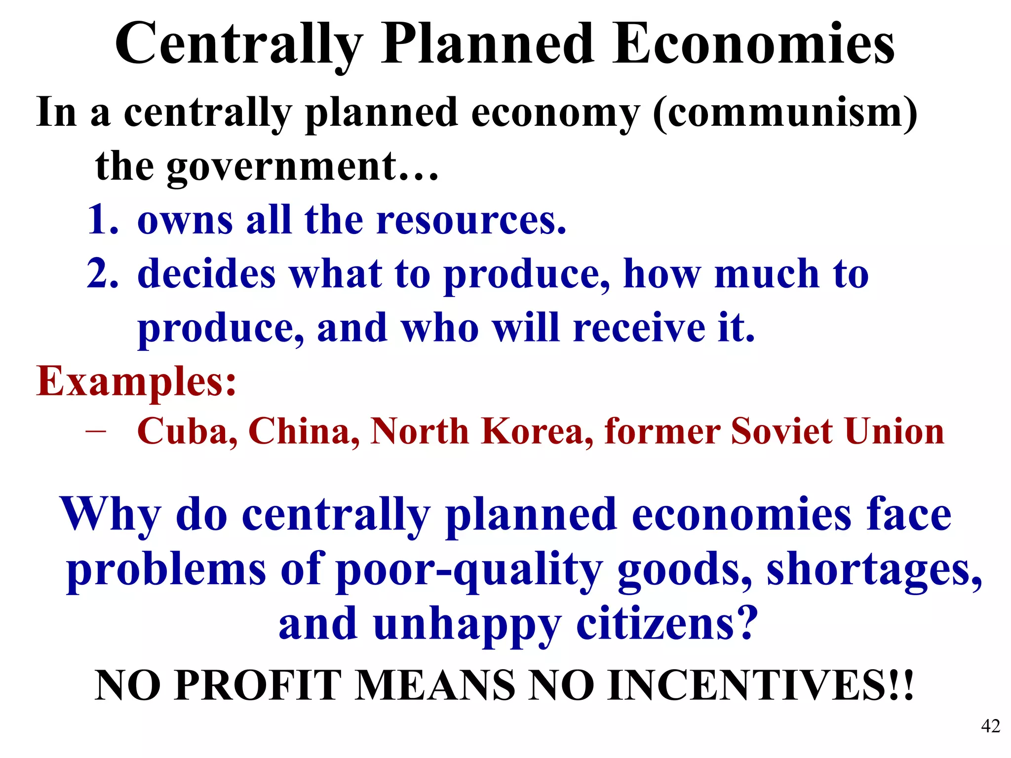 Centrally Planned Economies
In a centrally planned economy (communism)
the government…
1. owns all the resources.
2. decides what to produce, how much to
produce, and who will receive it.
Examples:
– Cuba, China, North Korea, former Soviet Union
Why do centrally planned economies face
problems of poor-quality goods, shortages,
and unhappy citizens?
NO PROFIT MEANS NO INCENTIVES!!
42
 
