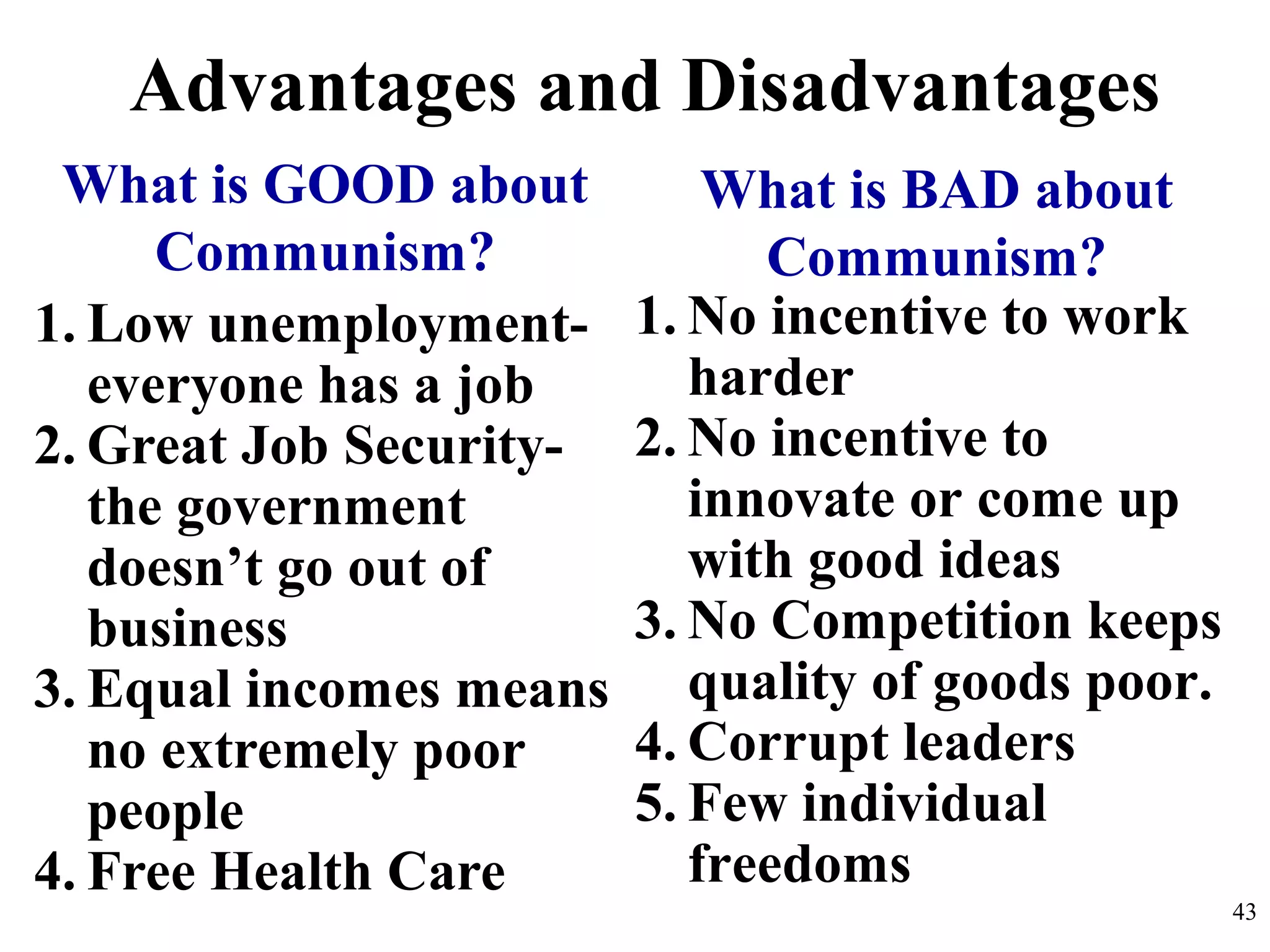 Advantages and Disadvantages
1. Low unemployment-
everyone has a job
2. Great Job Security-
the government
doesn’t go out of
business
3. Equal incomes means
no extremely poor
people
4. Free Health Care
What is GOOD about
Communism?
What is BAD about
Communism?
1. No incentive to work
harder
2. No incentive to
innovate or come up
with good ideas
3. No Competition keeps
quality of goods poor.
4. Corrupt leaders
5. Few individual
freedoms
43
 