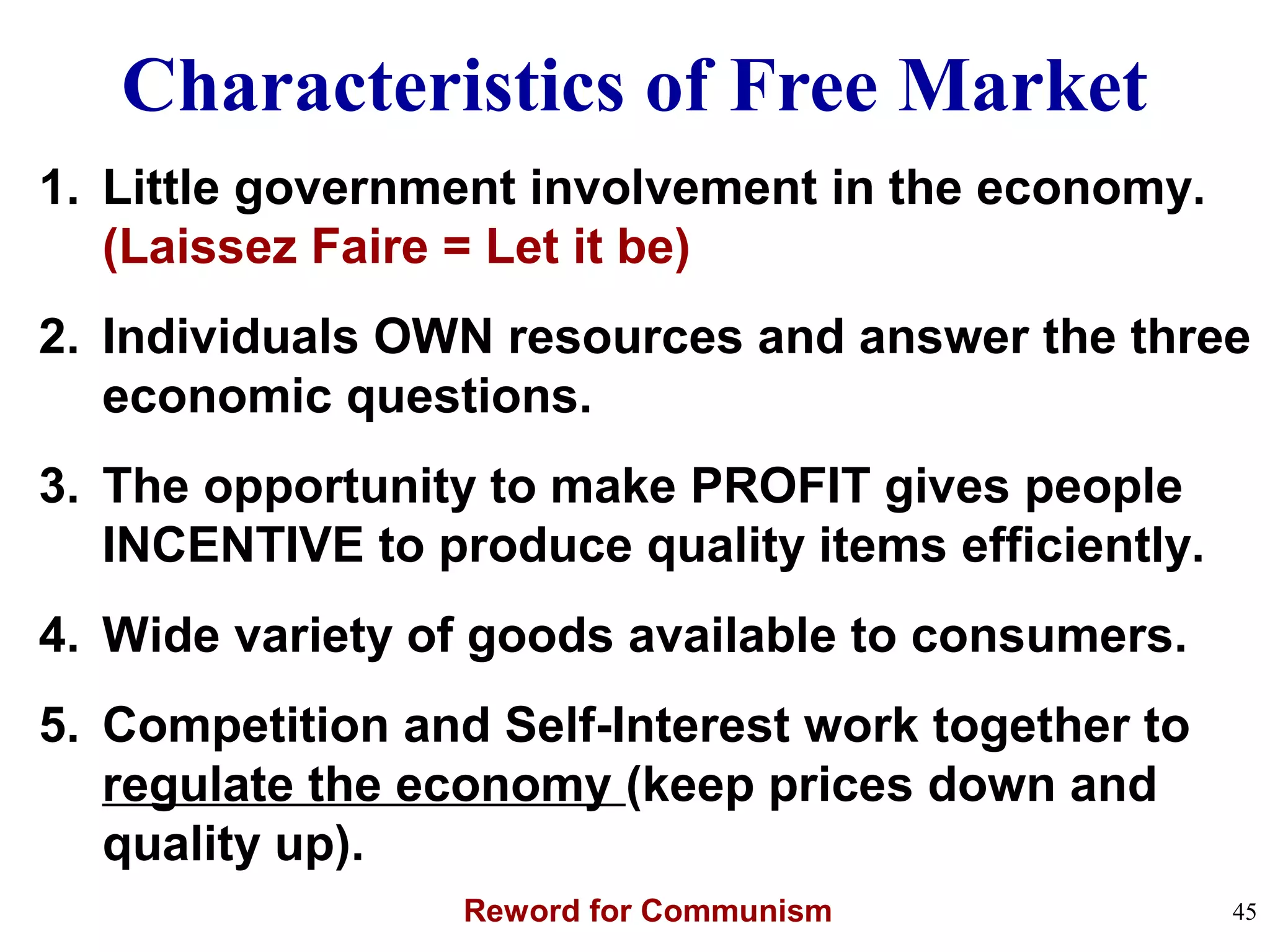 Characteristics of Free Market
1. Little government involvement in the economy.
(Laissez Faire = Let it be)
2. Individuals OWN resources and answer the three
economic questions.
3. The opportunity to make PROFIT gives people
INCENTIVE to produce quality items efficiently.
4. Wide variety of goods available to consumers.
5. Competition and Self-Interest work together to
regulate the economy (keep prices down and
quality up).
Reword for Communism 45
 