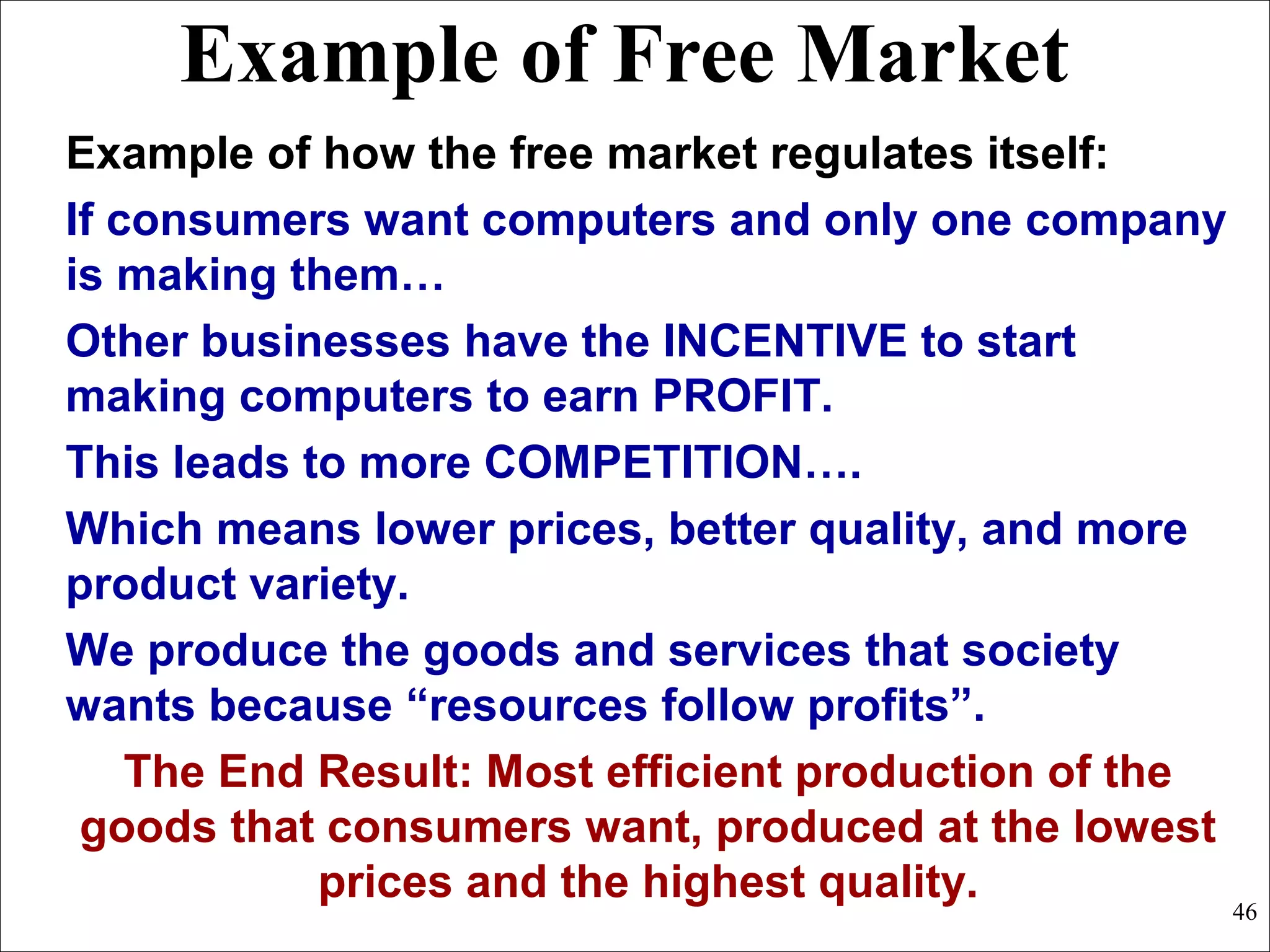 Example of Free Market
Example of how the free market regulates itself:
If consumers want computers and only one company
is making them…
Other businesses have the INCENTIVE to start
making computers to earn PROFIT.
This leads to more COMPETITION….
Which means lower prices, better quality, and more
product variety.
We produce the goods and services that society
wants because “resources follow profits”.
The End Result: Most efficient production of the
goods that consumers want, produced at the lowest
prices and the highest quality. 46
 