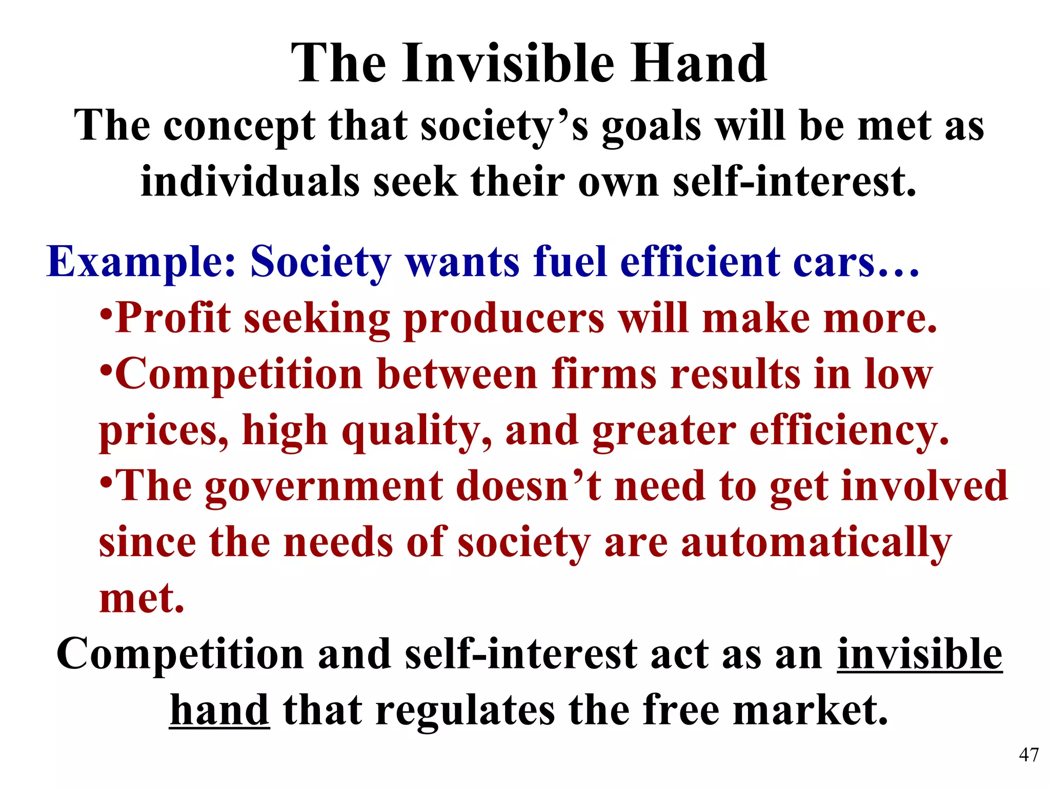 The Invisible Hand
The concept that society’s goals will be met as
individuals seek their own self-interest.
Example: Society wants fuel efficient cars…
•Profit seeking producers will make more.
•Competition between firms results in low
prices, high quality, and greater efficiency.
•The government doesn’t need to get involved
since the needs of society are automatically
met.
Competition and self-interest act as an invisible
hand that regulates the free market.
47
 