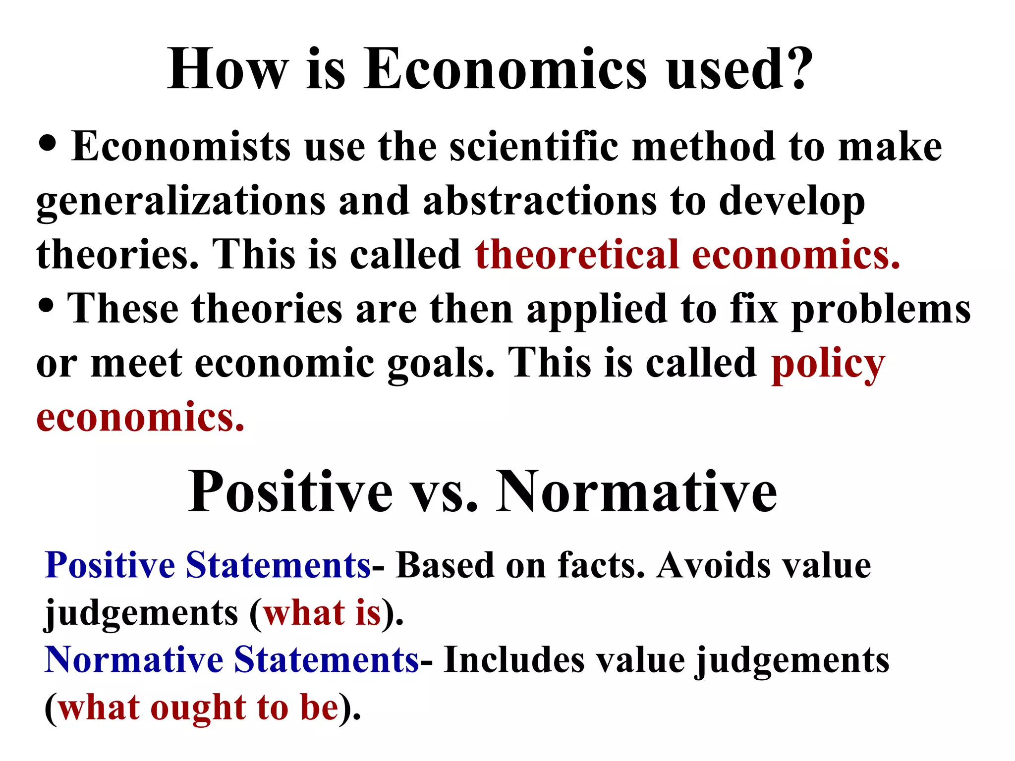 Positive vs. Normative
Positive Statements- Based on facts. Avoids value
judgements (what is).
Normative Statements- Includes value judgements
(what ought to be).
How is Economics used?
• Economists use the scientific method to make
generalizations and abstractions to develop
theories. This is called theoretical economics.
• These theories are then applied to fix problems
or meet economic goals. This is called policy
economics.
 