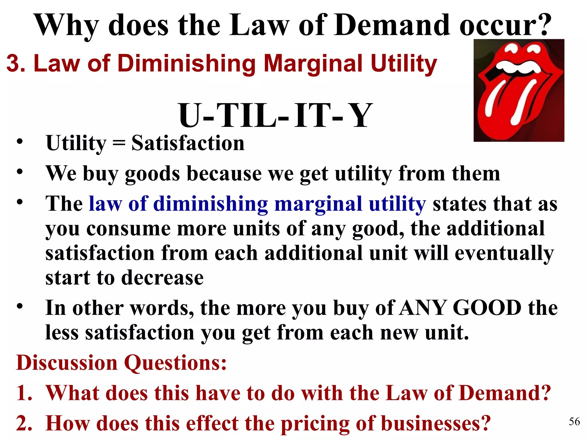 • Utility = Satisfaction
• We buy goods because we get utility from them
• The law of diminishing marginal utility states that as
you consume more units of any good, the additional
satisfaction from each additional unit will eventually
start to decrease
• In other words, the more you buy of ANY GOOD the
less satisfaction you get from each new unit.
Discussion Questions:
1. What does this have to do with the Law of Demand?
2. How does this effect the pricing of businesses?
3. Law of Diminishing Marginal Utility
Why does the Law of Demand occur?
U-TIL-IT-Y
56
 