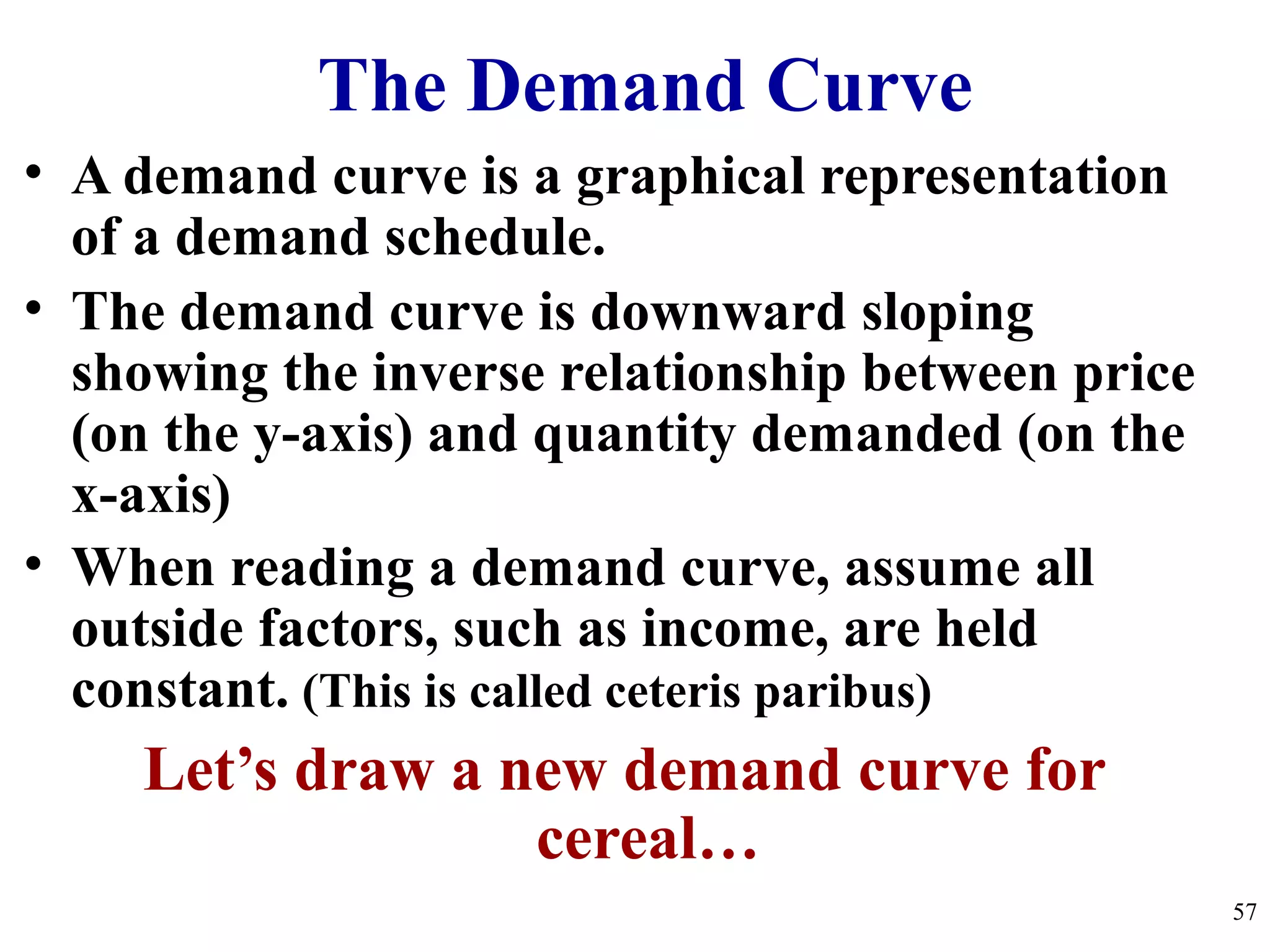 The Demand Curve
• A demand curve is a graphical representation
of a demand schedule.
• The demand curve is downward sloping
showing the inverse relationship between price
(on the y-axis) and quantity demanded (on the
x-axis)
• When reading a demand curve, assume all
outside factors, such as income, are held
constant. (This is called ceteris paribus)
Let’s draw a new demand curve for
cereal…
57
 