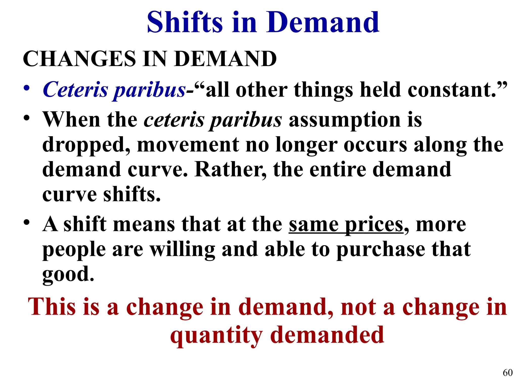 Shifts in Demand
CHANGES IN DEMAND
• Ceteris paribus-“all other things held constant.”
• When the ceteris paribus assumption is
dropped, movement no longer occurs along the
demand curve. Rather, the entire demand
curve shifts.
• A shift means that at the same prices, more
people are willing and able to purchase that
good.
This is a change in demand, not a change in
quantity demanded
60
 