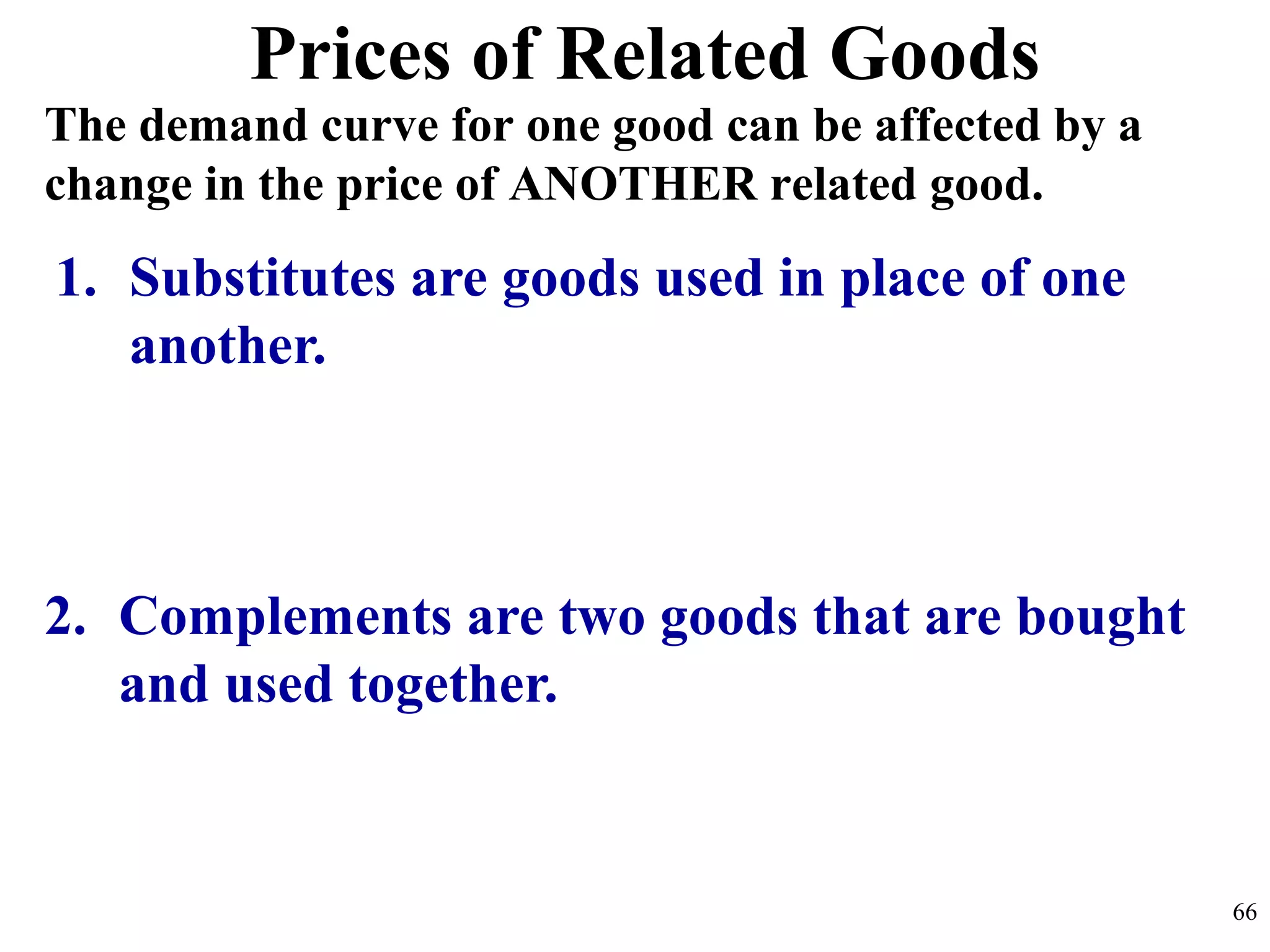 Prices of Related Goods
2. Complements are two goods that are bought
and used together.
1. Substitutes are goods used in place of one
another.
The demand curve for one good can be affected by a
change in the price of ANOTHER related good.
66
 