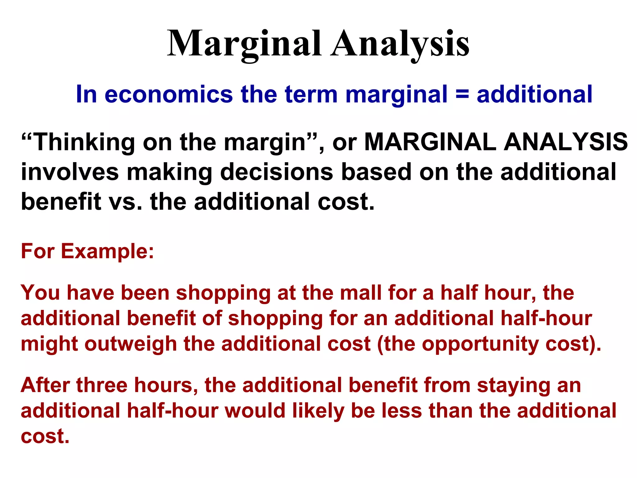 Marginal Analysis
In economics the term marginal = additional
“Thinking on the margin”, or MARGINAL ANALYSIS
involves making decisions based on the additional
benefit vs. the additional cost.
For Example:
You have been shopping at the mall for a half hour, the
additional benefit of shopping for an additional half-hour
might outweigh the additional cost (the opportunity cost).
After three hours, the additional benefit from staying an
additional half-hour would likely be less than the additional
cost.
 