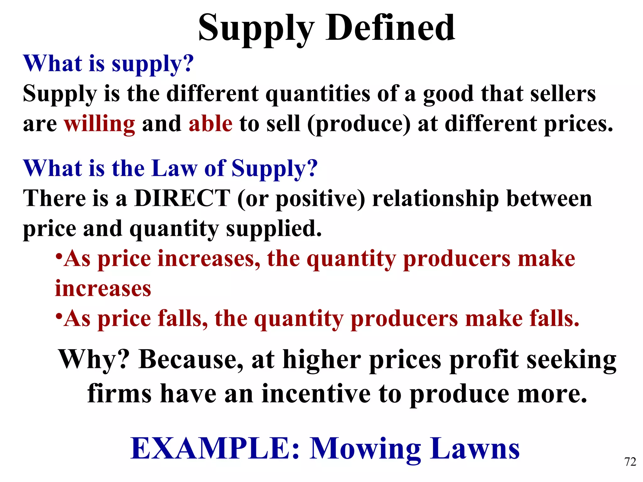 Supply Defined
What is supply?
Supply is the different quantities of a good that sellers
are willing and able to sell (produce) at different prices.
What is the Law of Supply?
There is a DIRECT (or positive) relationship between
price and quantity supplied.
•As price increases, the quantity producers make
increases
•As price falls, the quantity producers make falls.
Why? Because, at higher prices profit seeking
firms have an incentive to produce more.
EXAMPLE: Mowing Lawns 72
 