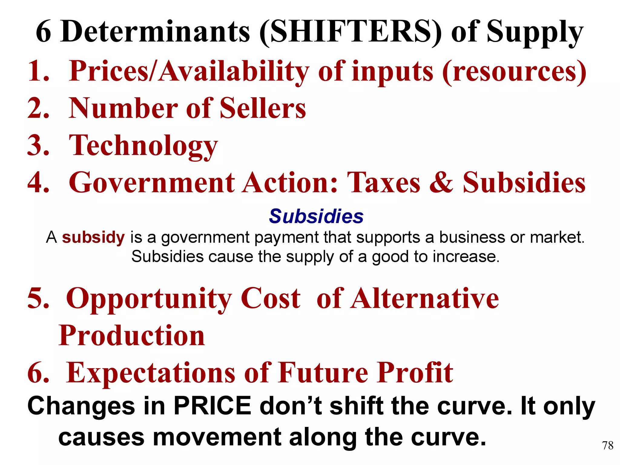 6 Determinants (SHIFTERS) of Supply
1. Prices/Availability of inputs (resources)
2. Number of Sellers
3. Technology
4. Government Action: Taxes & Subsidies
5. Opportunity Cost of Alternative
Production
6. Expectations of Future Profit
Changes in PRICE don’t shift the curve. It only
causes movement along the curve. 78
 