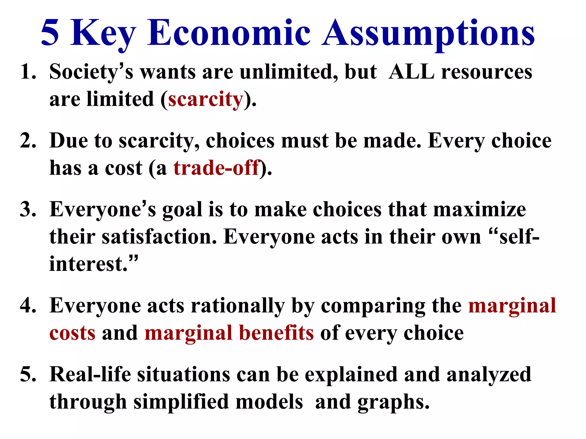 5 Key Economic Assumptions
1. Society’s wants are unlimited, but ALL resources
are limited (scarcity).
2. Due to scarcity, choices must be made. Every choice
has a cost (a trade-off).
3. Everyone’s goal is to make choices that maximize
their satisfaction. Everyone acts in their own “self-
interest.”
4. Everyone acts rationally by comparing the marginal
costs and marginal benefits of every choice
5. Real-life situations can be explained and analyzed
through simplified models and graphs.
 