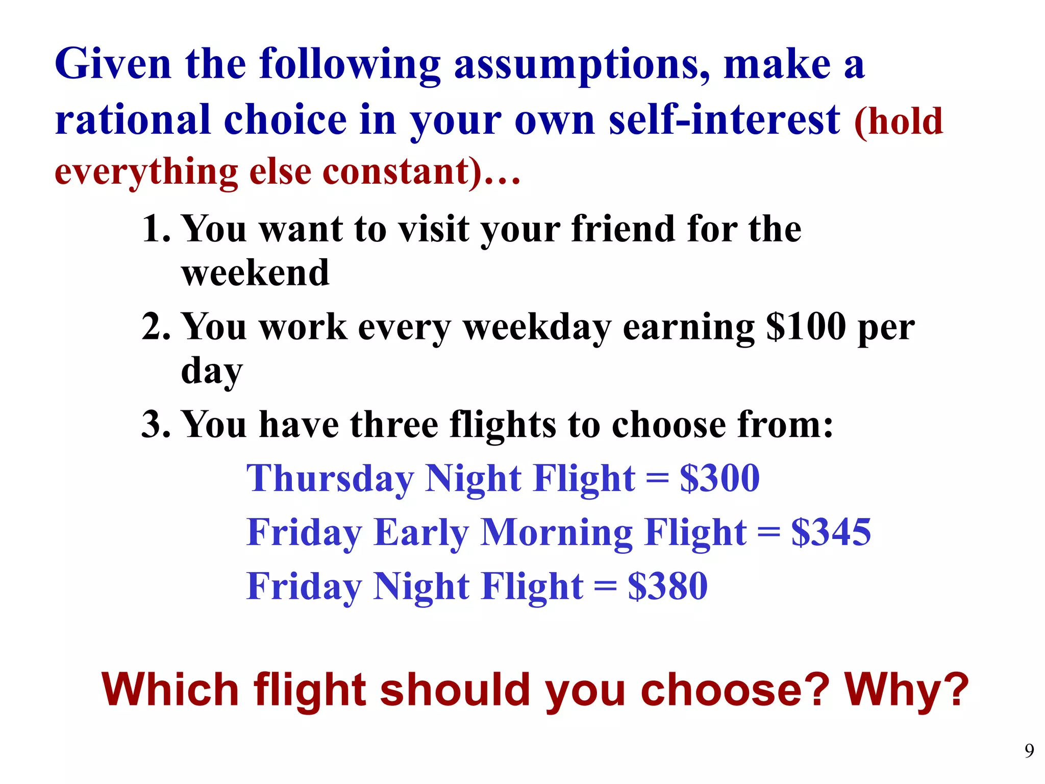 Given the following assumptions, make a
rational choice in your own self-interest (hold
everything else constant)…
1. You want to visit your friend for the
weekend
2. You work every weekday earning $100 per
day
3. You have three flights to choose from:
Thursday Night Flight = $300
Friday Early Morning Flight = $345
Friday Night Flight = $380
Which flight should you choose? Why?
9
 