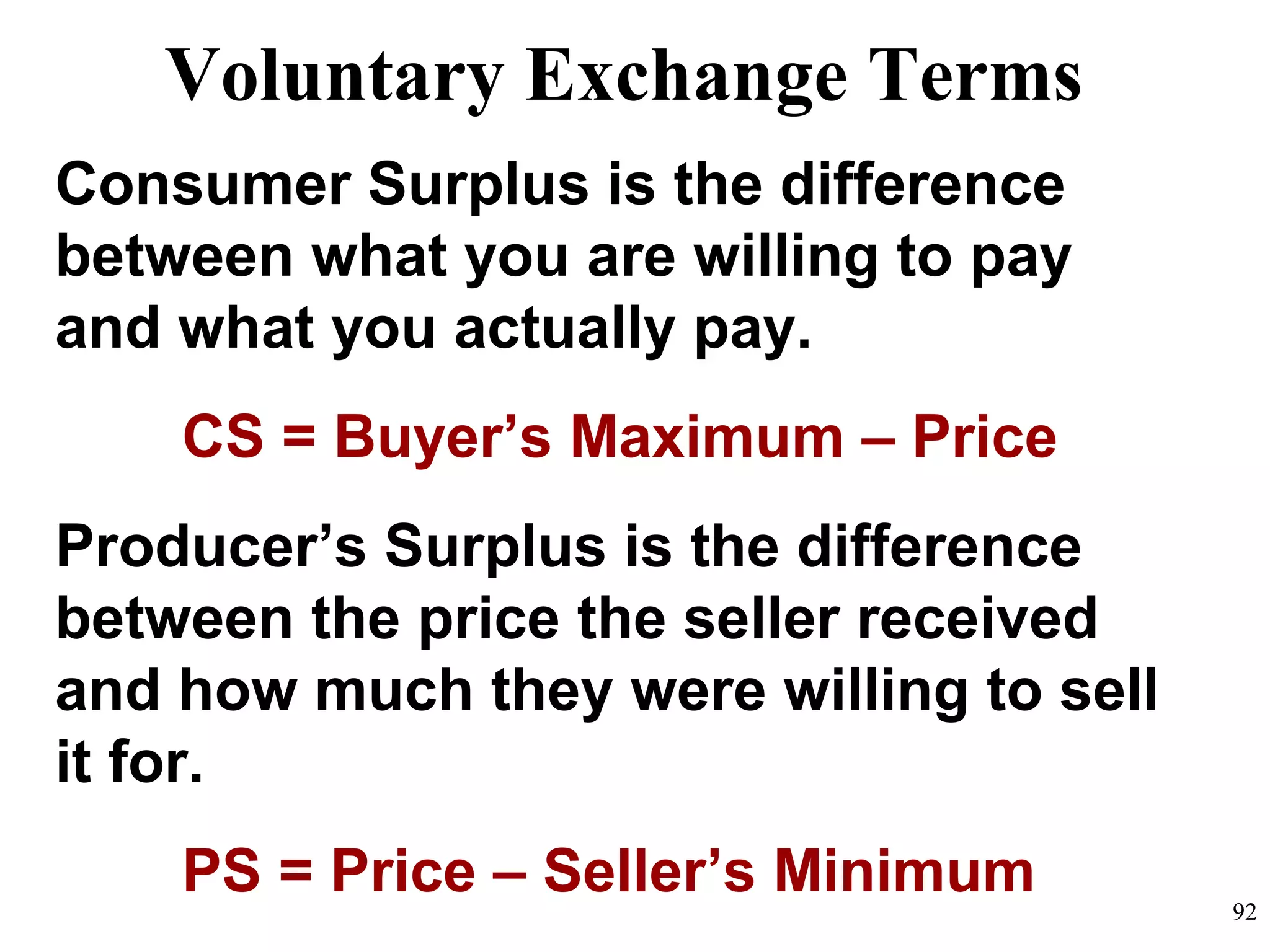Consumer Surplus is the difference
between what you are willing to pay
and what you actually pay.
CS = Buyer’s Maximum – Price
Producer’s Surplus is the difference
between the price the seller received
and how much they were willing to sell
it for.
PS = Price – Seller’s Minimum
Voluntary Exchange Terms
92
 