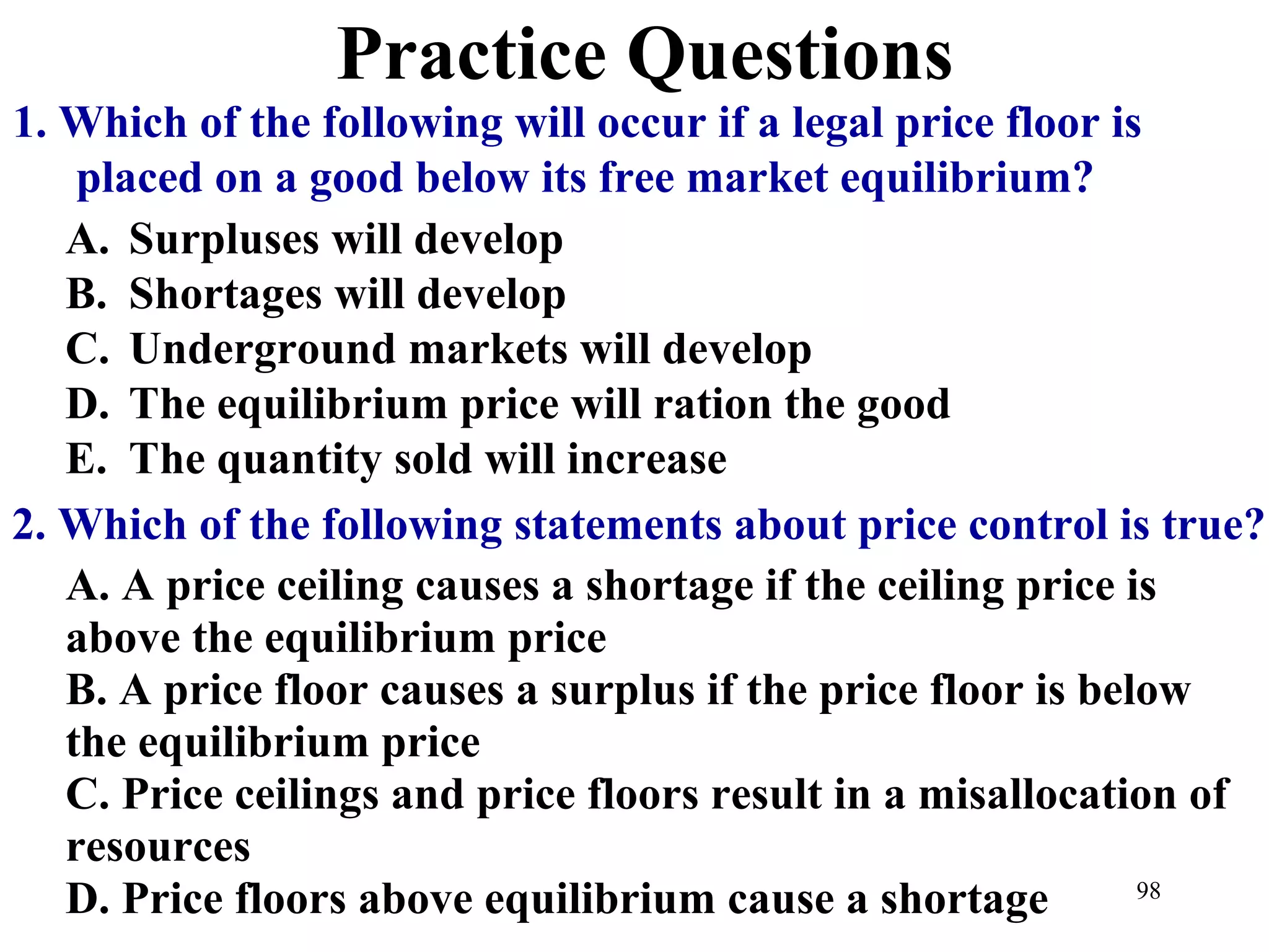 Practice Questions
1. Which of the following will occur if a legal price floor is
placed on a good below its free market equilibrium?
A. Surpluses will develop
B. Shortages will develop
C. Underground markets will develop
D. The equilibrium price will ration the good
E. The quantity sold will increase
A. A price ceiling causes a shortage if the ceiling price is
above the equilibrium price
B. A price floor causes a surplus if the price floor is below
the equilibrium price
C. Price ceilings and price floors result in a misallocation of
resources
D. Price floors above equilibrium cause a shortage
2. Which of the following statements about price control is true?
98
 