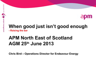 When good just isn’t good enough
- Raising the bar
APM North East of Scotland
AGM 25th
June 2013
Chris Bird – Operations Director for Endeavour Energy
 