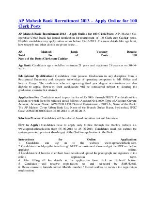 AP Mahesh Bank Recruitment 2013 – Apply Online for 100
Clerk Posts
AP Mahesh Bank Recruitment 2013 – Apply Online for 100 Clerk Posts: A.P. Mahesh Co-
operative Urban Bank has issued notification for recruitment of 100 Clerk cum Cashier posts.
Eligible candidates may apply online on or before 25-06-2013. For more details like age limit,
how to apply and other details are given below…
AP Mahesh Bank Vacancy Details:
Total No of Posts: 100
Name of the Posts: Clerk cum Cashier
Age limit: Candidates age should be minimum 21 years and maximum 28 years as on 30-04-
2013.
Educational Qualification: Candidates must possess Graduation in any discipline from a
Recognized University and adequate knowledge of operating computers in MS Office and
Internet Usage. The candidates who are appearing final year degree examinations are also
eligible to apply. However, their candidature will be considered subject to clearing the
graduation exam in first attempt.
Application Fee: Candidates need to pay the fee of Rs.500/- through NEFT. The details of the
account to which fee to be remitted are as follows: Account No:13079, Type of Account: Current
Account, Account Name: APMCUB LTD Clerical Recruitment – 2013 A, Name of the Bank:
The AP Mahesh Co-op Urban Bank Ltd, Name of the Branch: Sultan Bazar, Hyderabad, IFSC
Code: APMC0000006 from 05-06-2013 to 25-06-2013.
Selection Process: Candidates will be selected based on online test and Interview.
How to Apply: Candidates have to apply only Online through the Bank’s website i.e.
www.apmaheshbank.com from 05-06-2013 to 25-06-2013. Candidates need not submit the
system generated print out (hard copy) of the On-Line application to the Bank.
Instructions for Online Application:
1. Candidates can log on to the website www.apmaheshbank.com.
2. Candidates should pay the fees through NEFT as mentioned above and get the UTR no. before
applying online.
3. Candidates will have to enter their basic details and upload the photograph and signature in the
online application form.
4. After filling all the details in the application form click on ‘Submit’ button.
5. Candidate will receive registration no. and password by SMS/Email.
6. Please ensure to furnish correct Mobile number / E-mail address to receive the registration
confirmation.
 