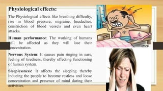 Physiological effects:
The Physiological effects like breathing difficulty,
rise in blood pressure, migraine, headaches,
constriction of blood vessels and even heart
attacks.
Human performance: The working of humans
will be affected as they will lose their
concentration.
Nervous System: It causes pain ringing in ears,
feeling of tiredness, thereby effecting functioning
of human system.
Sleeplessness: It affects the sleeping thereby
inducing the people to become restless and loose
concentration and presence of mind during their
activities.
 