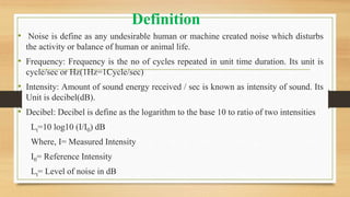 Definition
• Noise is define as any undesirable human or machine created noise which disturbs
the activity or balance of human or animal life.
• Frequency: Frequency is the no of cycles repeated in unit time duration. Its unit is
cycle/sec or Hz(1Hz=1Cycle/sec)
• Intensity: Amount of sound energy received / sec is known as intensity of sound. Its
Unit is decibel(dB).
• Decibel: Decibel is define as the logarithm to the base 10 to ratio of two intensities
Lt=10 log10 (I/I0) dB
Where, I= Measured Intensity
I0= Reference Intensity
Lt= Level of noise in dB
 