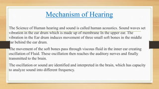 Mechanism of Hearing
The Science of Human hearing and sound is called human acoustics. Sound waves set
vibration in the ear drum which is made up of membrane In the upper ear. The
vibration in the Ear drum induces movement of three small soft bones in the middle
ear behind the ear drum.
The movement of the soft bones pass through viscous fluid in the inner ear creating
oscillation of Fluid. These oscillation then reaches the auditory nerves and finally
transmitted to the brain.
The oscillation or sound are identified and interpreted in the brain, which has capacity
to analyze sound into different frequency.
 