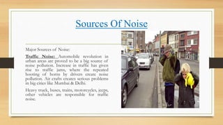 Sources Of Noise
Major Sources of Noise:
Traffic Noise: Automobile revolution in
urban areas are proved to be a big source of
noise pollution. Increase in traffic has given
rise to traffic jams, where the repeated
hooting of horns by drivers create noise
pollution. Air crafts creates serious problems
in big cities like Mumbai & Delhi.
Heavy truck, buses, trains, motorcycles, jeeps,
other vehicles are responsible for traffic
noise.
 
