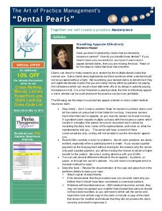 An additional
10% OFF
the already discounted
price on our
Cross-Walking
Manual, Lecture
PowerPoint and
Quick Look-Up
Cross-Code List
Order before May 15, 2013
Download your FREE
Hygiene Department
Analysis
Have you been frustrated by claims that are denied by
insurance carriers? How do you handle those denials? If you
haven’t been very successful or you haven’t even tried to
appeal denied claims, then you are missing the boat. Read on
for the steps to make that boat ride smoother.
Claims can deny for many reasons as is evident by the multiple denial codes that
carriers use. Some claims deny legitimately but there are times when a denial should
not be accepted without a fight. Not examining your denied claims to determine if they
are legitimate denials means that you are losing money either by patients not paying
the full balance which can result in bad debt write offs or by delays in patients paying
the balance in full. It is a fact that when a practice takes the time to effectively appeal
a claim, denials can be overturned and the practice can be more profitable.
The following are the steps to successfully appeal a dental or cross coded medical
insurance claim:
 Stay timely – Don’t create a problem folder for denied or problem claims and
let the claims sit untouched in that folder for too long. Insurance carriers
have time limits set for appeals, so you must be careful not to wait too long.
If a problem claim requires multiple contacts with the insurance carrier which
results in a lengthy time period, be sure to document each contact by
recording the date, time, name of the representative, and notes on what the
representative told you. The carrier will have a record of these
communications also, so they will not be able to use the time factor against
you.
 Read EOB’s carefully to look for problems. Not all claim problems are easily
evident, especially when a partial payment is made. If you accept a partial
payment as the final payment without looking for the reasons why the carrier
only paid a partial payment, you will be missing the chance to obtain a higher
benefit for the patient. Become a coding detective with your EOB’s.
 You can use several different methods to file an appeal – by phone, on
paper, or through the carrier’s website. You will need to investigate which is
the best method for each.
 State the facts – Review the documentation of the case and glean from it the
pertinent details to state your case:
 Attach copies of attachments.
 If the denial states that the procedure was non-covered, state why you
believe that it should have been considered a covered procedure.
 Problems with bundled services – With medical insurance carriers, they
may not have recognized your modifier that showed that services should
not have been bundled, so you will need to either call the carrier and
have them look at their copy of the claim or include a copy of the claim
that shows the modifier and indicate that they did not process the claim
correctly and need to reprocess it.
SPECIAL OFFER
Together we will create a practice Masterpiece
Articles
Handling Appeals Effectively
Marianne Harper
 