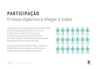 PARTICIPAÇÃO
O nosso objectivo é chegar a todos
Temos sentido um forte apoio e imensa motivação
e vontade das pessoas em participar neste
projecto, mas Lisboa é muito mais que
as 200 pessoas que nós já entrevistámos.
Temos de chegar a ainda mais pessoas para que
este projecto se torne mais relevante
Queremos falar com todos: turistas, moradores,
trabalhadores e estudantes, com diferentes
idades, sexos, nacionalidade e profissões
A MARCA LISBOA
Copyright 2013
www.amarcalisboa.wordpress.com
 
