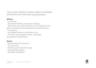 Temos vindo a idealizar e realizar acções e actividades
online/offline com diferentes tipos de pessoas.
Offline:
- Entrevistas
- Recolha de histórias, percepções e desejos
- Workshops que nos permitam gerar um imaginário de ima-
gens e inspiração a partir de desenhos dos participantes.
- Focus group
- Actividades semente e de difusão na rua
- Fomentar a participação coletiva - promoção
do sentimento de pertença
Online:
- Questionários internacionais
- Surveys online
- Recolha e partilha da informação
- Divulgação do projecto
- Obtenção de feedback
A MARCA LISBOA
Copyright 2013
www.amarcalisboa.wordpress.com
 