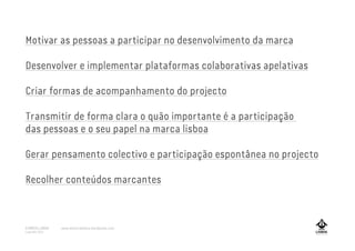 Motivar as pessoas a participar no desenvolvimento da marca
Desenvolver e implementar plataformas colaborativas apelativas
Criar formas de acompanhamento do projecto
Transmitir de forma clara o quão importante é a participação
das pessoas e o seu papel na marca lisboa
Gerar pensamento colectivo e participação espontânea no projecto
Recolher conteúdos marcantes
A MARCA LISBOA
Copyright 2013
www.amarcalisboa.wordpress.com
 