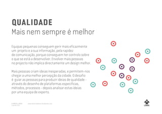 QUALIDADE
Mais nem sempre é melhor
Equipas pequenas conseguem gerir mais eficazmente
um projeto e a sua informação, pela rapidez
de comunicação, porque conseguem ter controlo sobre
o que se está a desenvolver. Envolver mais pessoas
no projecto não implica directamente um design melhor.
Mais pessoas criam ideias inesperadas, e permitem-nos
chegar a uma melhor percepção da cidade. O desafio
é guiar as pessoas para produzir ideias de qualidade -
através do desenho de plataformas especificas,
métodos, processos - depois analisar estas ideias
por uma equipa de experts.
A MARCA LISBOA
Copyright 2013
www.amarcalisboa.wordpress.com
 