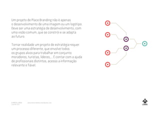 Um projeto de Place Branding não é apenas
o desenvolvimento de uma imagem ou um logótipo.
Deve ser uma estratégia de desenvolvimento, com
uma visão comum, que se constrói e se adapta
ao futuro.
Tornar realidade um projeto de estratégia requer
um processo diferente, que envolve todos
os grupos alvos para trabalhar em conjunto:
moradores, turistas, líderes,... É contar com a ajuda
de profissionais distintos, acesso a informação
relevante e fiável.
A MARCA LISBOA
Copyright 2013
www.amarcalisboa.wordpress.com
 