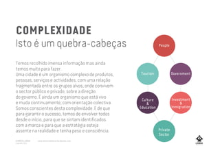 COMPLEXIDADE
Isto é um quebra-cabeças
Temos recolhido imensa informação mas ainda
temos muito para fazer.
Uma cidade é um organismo complexo de produtos,
pessoas, serviços e actividades, com uma relação
fragmentada entre os grupos alvos, onde convivem
o sector público e privado, sobre a direção
do governo. É ainda um organismo que está vivo
e muda continuamente, com orientação colectiva.
Somos conscientes desta complexidade. E de que
para garantir o sucesso, temos de envolver todos
desde o início, para que se sintam identificados
com a marca e para que a estratégia esteja
assente na realidade e tenha peso e consciência.
Tourism Government
Culture
&
Education
Private
Sector
People
Investment
&
Inmigration
A MARCA LISBOA
Copyright 2013
www.amarcalisboa.wordpress.com
 