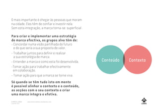 O mais importante é chegar às pessoas que moram
na cidade. Eles têm de confiar e investir nela.
Sem esta integração, a marca torna-se superficial .
Para criar e implementar uma estratégia
de marca efectiva, os grupos alvo têm de:
- Concordar numa visão partilhada do futuro
e do que seria a sua proposta de valor.
- Trabalhar juntos para definir e realizar
a sua estratégia de marca.
- Entender a marca e como esta foi desenvolvida.
-Tomar ação para trabalhar efectivamente
em colaboração.
- Tomar ação para que a marca se torne viva.
Só quando se têm tudo isto em mente
é possível alinhar o contexto e o conteúdo,
as acções com o seu contexto e criar
uma marca integra e efetiva.
Conteúdo Contexto
A MARCA LISBOA
Copyright 2013
www.amarcalisboa.wordpress.com
 