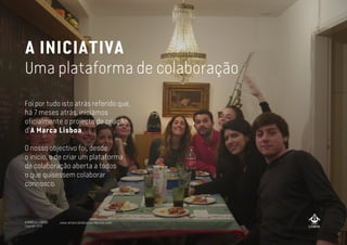A MARCA LISBOA
Copyright 2013
A INICIATIVA
Uma plataforma de colaboração
Foi por tudo isto atrás referido que,
há 7 meses atrás, iniciámos
oficialmente o projecto de criação
d’A Marca Lisboa.
O nosso objectivo foi, desde
o início, o de criar um plataforma
de colaboração aberta a todos
o que quisessem colaborar
connosco.
www.amarcalisboa.wordpress.com
 