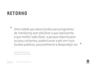 Uma cidade que aloca fundos para programas
de marketing sem clarificar o que representa,
o que melhor sabe fazer, e porque importa para
os seus visitantes, poderá estar a pôr em risco
fundos públicos, possivelmente a desperdiçá-los.
”
“
RETORNO
Excerto de Destination
Branding for Small Cities
A MARCA LISBOA
Copyright 2013
www.amarcalisboa.wordpress.com
 