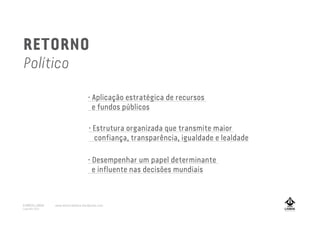 • Estrutura organizada que transmite maior
confiança, transparência, igualdade e lealdade
• Aplicação estratégica de recursos
e fundos públicos
• Desempenhar um papel determinante
e influente nas decisões mundiais
RETORNO
Político
A MARCA LISBOA
Copyright 2013
www.amarcalisboa.wordpress.com
 