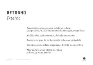 • Reconhecimento como uma cidade inovadora,
com práticas de referência mundial - vantagem competitiva
• Visibilidade - posicionamento de Lisboa no mundo
• Confiança numa cidade organizada, distinta e competitiva
• Aumento do grau de conhecimento e da sua atratividade
• Abrir portas: atrair lideres, negócios,
prémios, grandes eventos
RETORNO
Externo
A MARCA LISBOA
Copyright 2013
www.amarcalisboa.wordpress.com
 