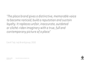 “The place brand gives a distinctive, memorable voice
to become noticed, build a reputation and sustain
loyalty. It replaces unfair, inaccurate, outdated
or cliché-riden imaginery with a true, full and
contemporany picture of a place”
Caroll Taiji, taiji Brand group, 2010.
A MARCA LISBOA
Copyright 2013
www.amarcalisboa.wordpress.com
 